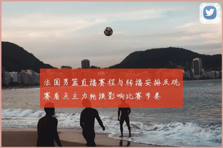 法国男篮直播赛程与转播安排及观赛看点主力轮换影响比赛节奏