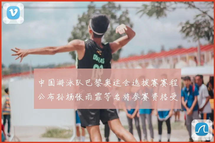 中国游泳队巴黎奥运会选拔赛赛程公布孙杨张雨霏等名将参赛资格受关注