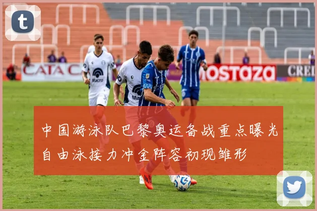 中国游泳队巴黎奥运备战重点曝光自由泳接力冲金阵容初现雏形