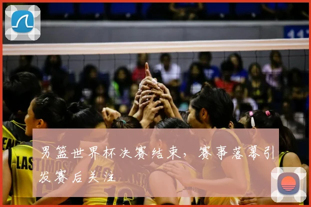 男篮世界杯决赛结束,赛事落幕引发赛后关注