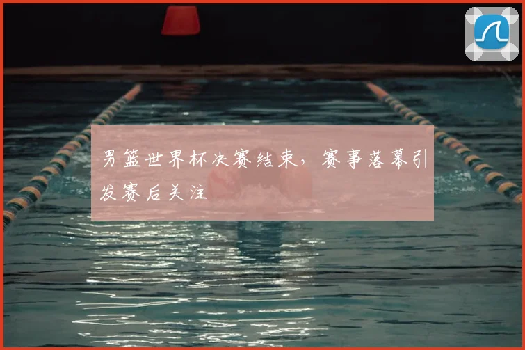男篮世界杯决赛结束,赛事落幕引发赛后关注