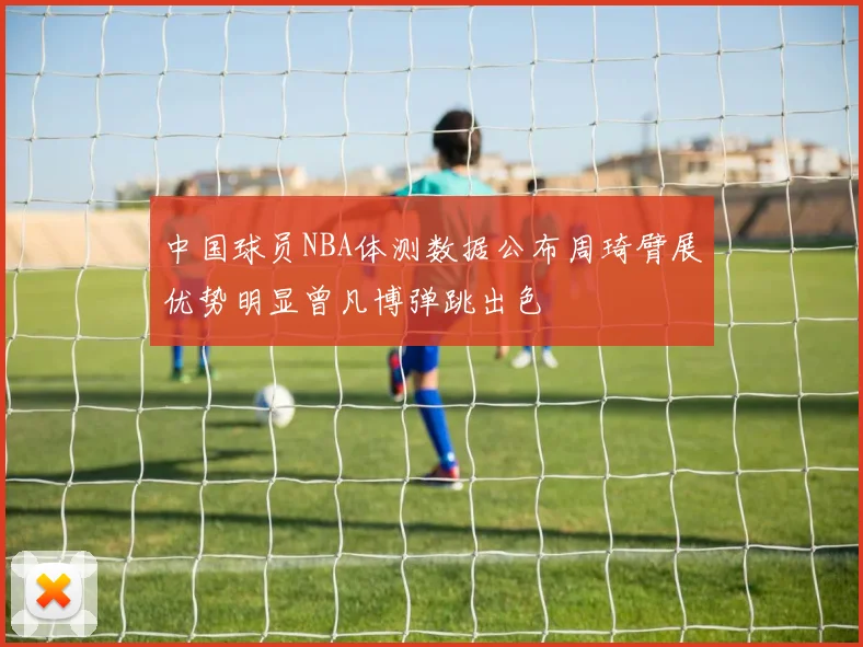 中国球员NBA体测数据公布周琦臂展优势明显曾凡博弹跳出色