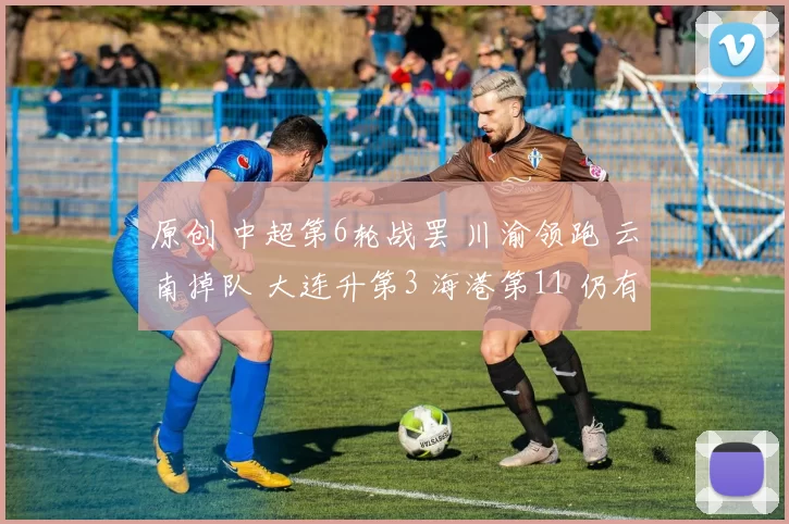原创 中超第6轮战罢 川渝领跑 云南掉队 大连升第3 海港第11 仍有3队负分