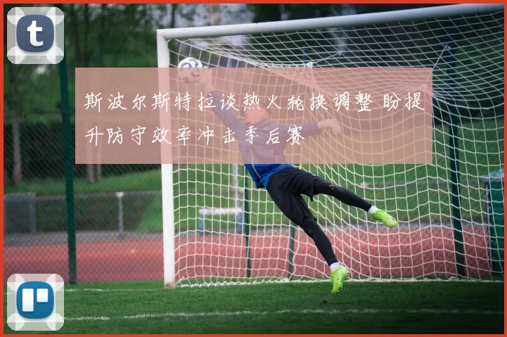 斯波尔斯特拉谈热火轮换调整 盼提升防守效率冲击季后赛