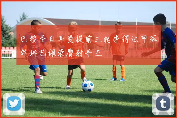 巴黎圣日耳曼提前三轮夺得法甲冠军姆巴佩荣膺射手王