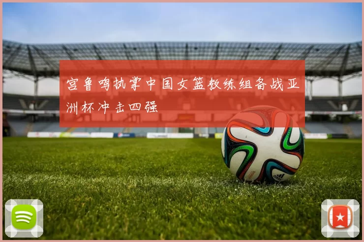 宫鲁鸣执掌中国女篮教练组备战亚洲杯冲击四强