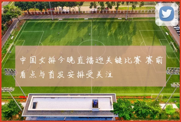 中国女排今晚直播迎关键比赛 赛前看点与首发安排受关注