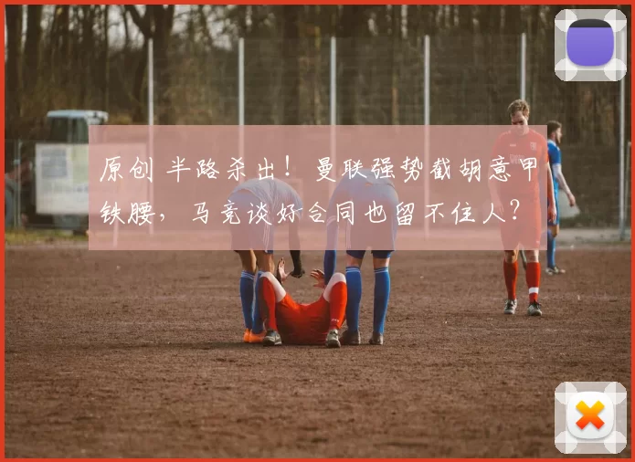 原创 半路杀出！曼联强势截胡意甲铁腰，马竞谈好合同也留不住人？