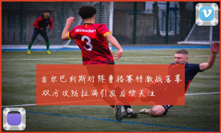 吉尔巴利斯对阵鲁格赛特激战落幕 双方攻防拉满引发后续关注