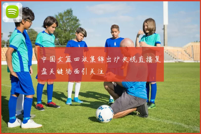 中国女篮回放集锦出炉央视直播复盘关键场面引关注