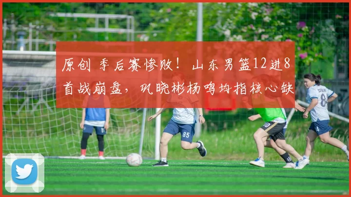 原创 季后赛惨败！山东男篮12进8首战崩盘，巩晓彬杨鸣均指核心缺阵致命