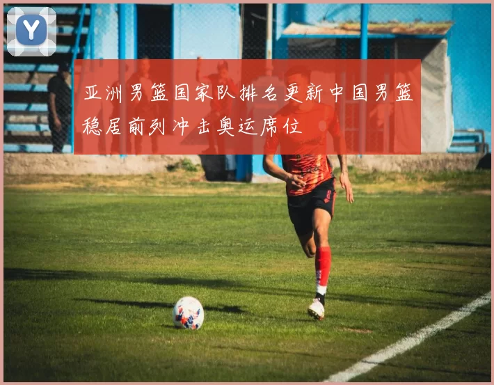 亚洲男篮国家队排名更新中国男篮稳居前列冲击奥运席位