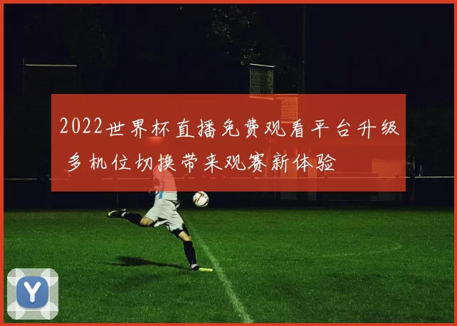 2022世界杯直播免费观看平台升级 多机位切换带来观赛新体验