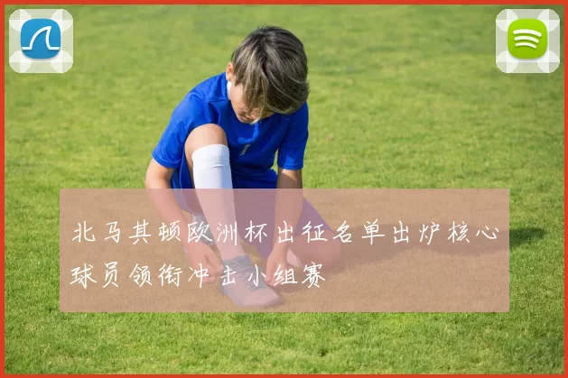 北马其顿欧洲杯出征名单出炉核心球员领衔冲击小组赛