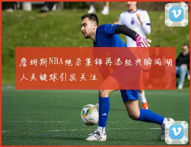 詹姆斯NBA绝杀集锦再添经典瞬间湖人关键球引发关注