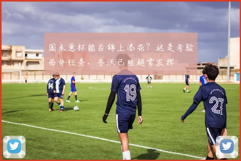 国米意杯能否锦上添花？这是考验而非任务，齐沃已经超常发挥