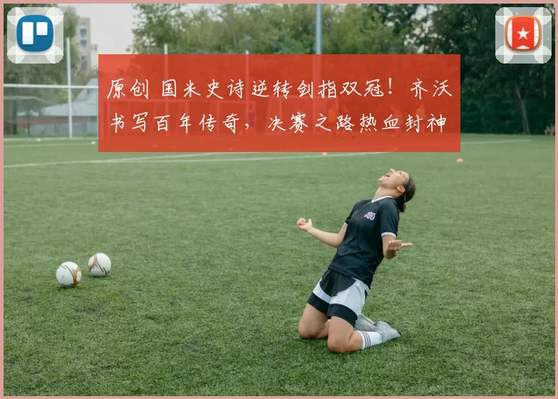 原创 国米史诗逆转剑指双冠！齐沃书写百年传奇，决赛之路热血封神