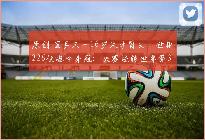 原创 国乒又一16岁天才冒尖!世排226位爆冷夺冠:决赛逆转世界第3