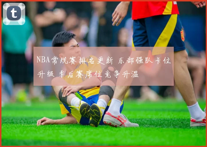 NBA常规赛排名更新 东部强队卡位升级 季后赛席位竞争升温