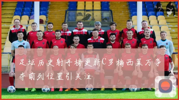 足坛历史射手榜更新C罗梅西莱万争夺前列位置引关注