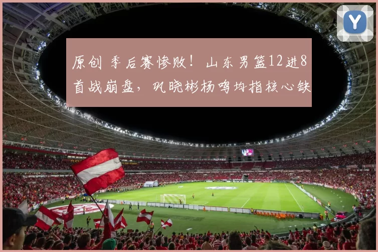 原创 季后赛惨败！山东男篮12进8首战崩盘，巩晓彬杨鸣均指核心缺阵致命