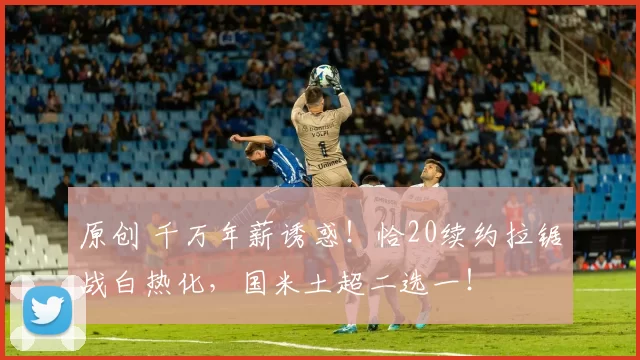 原创 千万年薪诱惑!恰20续约拉锯战白热化,国米土超二选一!