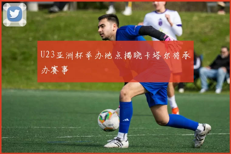 U23亚洲杯举办地点揭晓卡塔尔将承办赛事
