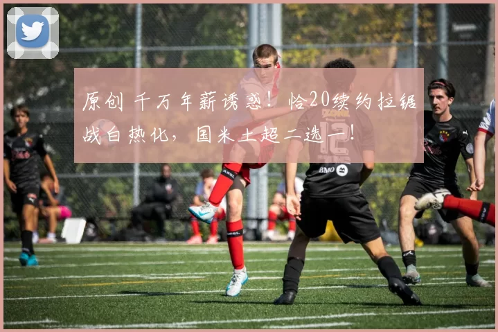 原创 千万年薪诱惑!恰20续约拉锯战白热化,国米土超二选一!