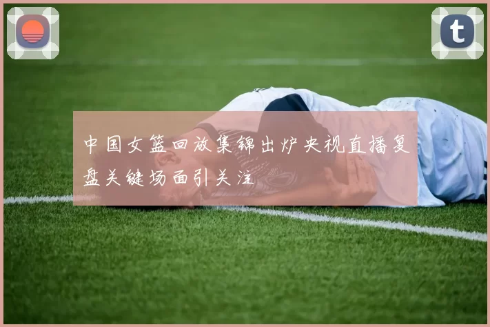 中国女篮回放集锦出炉央视直播复盘关键场面引关注