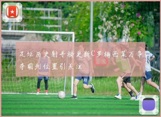 足坛历史射手榜更新C罗梅西莱万争夺前列位置引关注