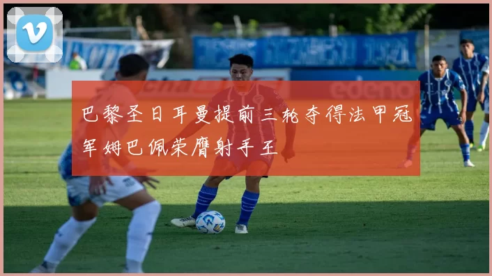 巴黎圣日耳曼提前三轮夺得法甲冠军姆巴佩荣膺射手王