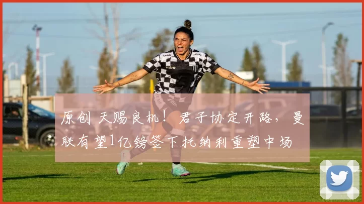 原创 天赐良机！君子协定开路，曼联有望1亿镑签下托纳利重塑中场