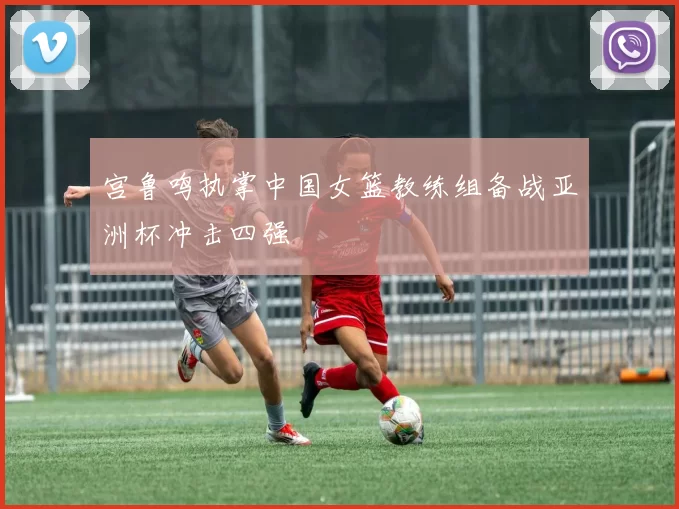 宫鲁鸣执掌中国女篮教练组备战亚洲杯冲击四强