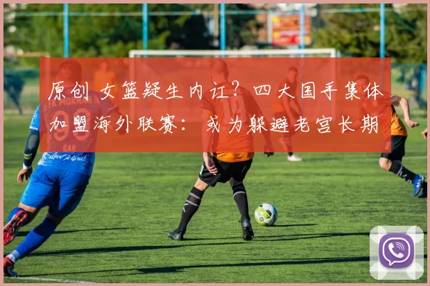 原创 女篮疑生内讧？四大国手集体加盟海外联赛：或为躲避老宫长期集训