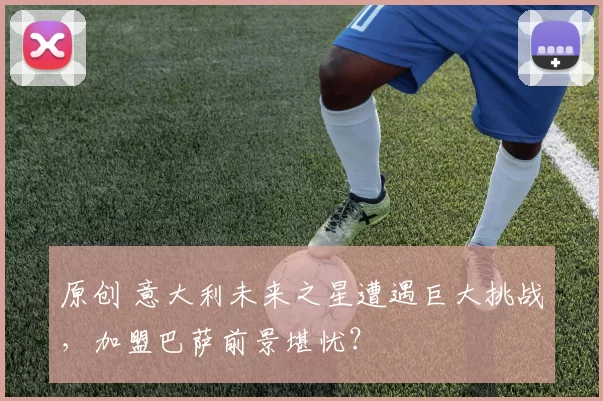 原创 意大利未来之星遭遇巨大挑战，加盟巴萨前景堪忧？