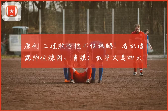 原创 三连败也挡不住韩鹏!名记透露帅位稳固,鲁媒:似乎又是四大皆空